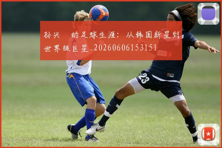 孙兴慜的足球生涯:从韩国新星到世界级巨星_20260606153151
