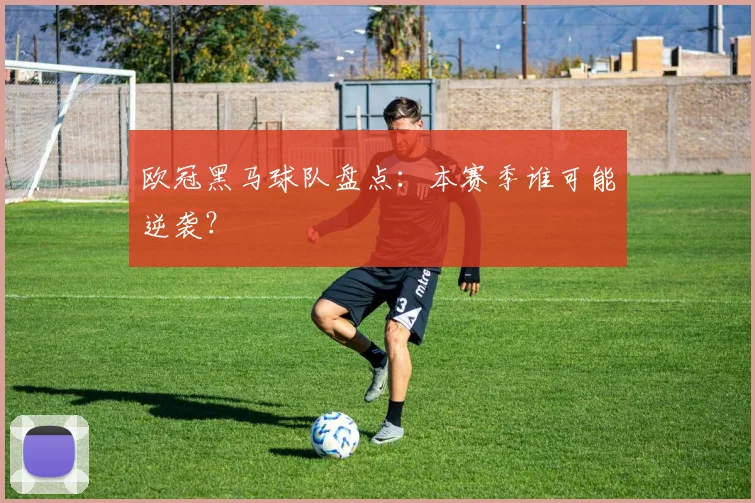 欧冠黑马球队盘点：本赛季谁可能逆袭？