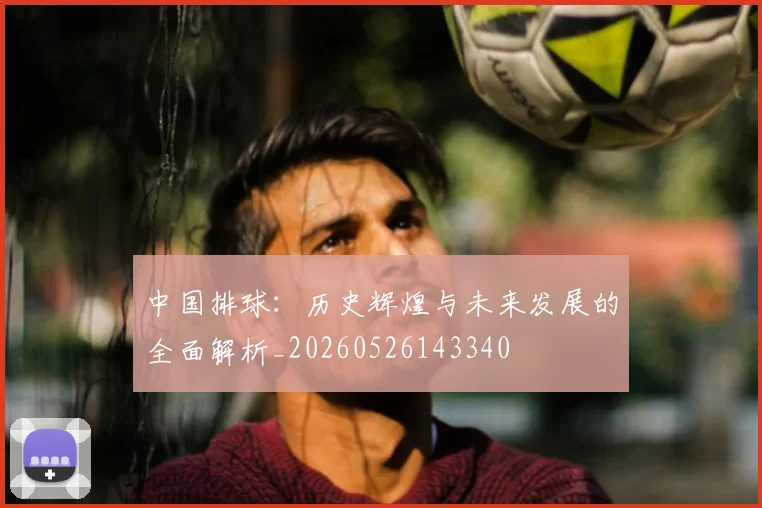 中国排球：历史辉煌与未来发展的全面解析_20260526143340