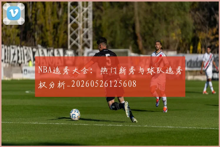 NBA选秀大会:热门新秀与球队选秀权分析_20260526125608