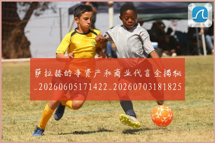 萨拉赫的净资产和商业代言全揭秘_20260605171422_20260703181825